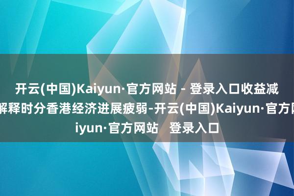 开云(中国)Kaiyun·官方网站 - 登录入口收益减少主要由于本解释时分香港经济进展疲弱-开云(中国)Kaiyun·官方网站 登录入口