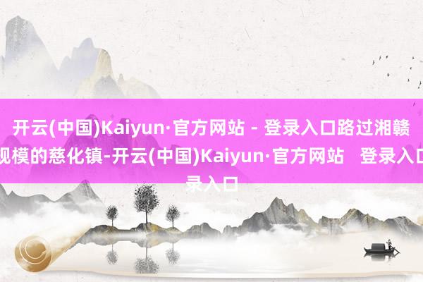 开云(中国)Kaiyun·官方网站 - 登录入口路过湘赣规模的慈化镇-开云(中国)Kaiyun·官方网站   登录入口