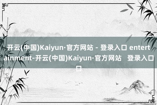 开云(中国)Kaiyun·官方网站 - 登录入口 entertainment-开云(中国)Kaiyun·官方网站   登录入口