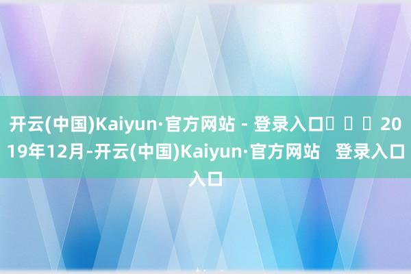 开云(中国)Kaiyun·官方网站 - 登录入口‍‍‍2019年12月-开云(中国)Kaiyun·官方网站   登录入口
