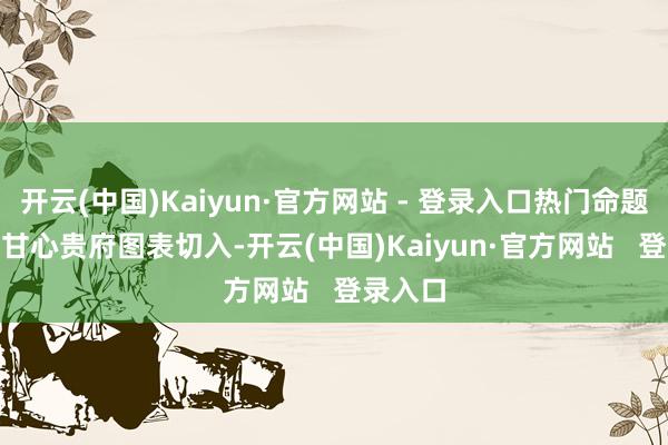开云(中国)Kaiyun·官方网站 - 登录入口热门命题(二)　以甘心贵府图表切入-开云(中国)Kaiyun·官方网站   登录入口
