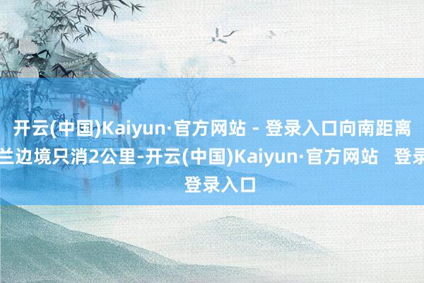 开云(中国)Kaiyun·官方网站 - 登录入口向南距离乌克兰边境只消2公里-开云(中国)Kaiyun·官方网站   登录入口