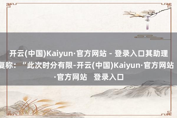 开云(中国)Kaiyun·官方网站 - 登录入口其助理用华文回复称：“此次时分有限-开云(中国)Kaiyun·官方网站   登录入口