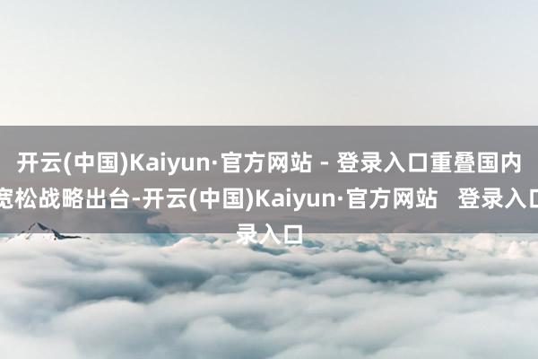 开云(中国)Kaiyun·官方网站 - 登录入口重叠国内宽松战略出台-开云(中国)Kaiyun·官方网站   登录入口