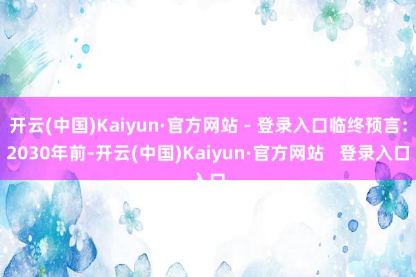 开云(中国)Kaiyun·官方网站 - 登录入口临终预言：2030年前-开云(中国)Kaiyun·官方网站   登录入口