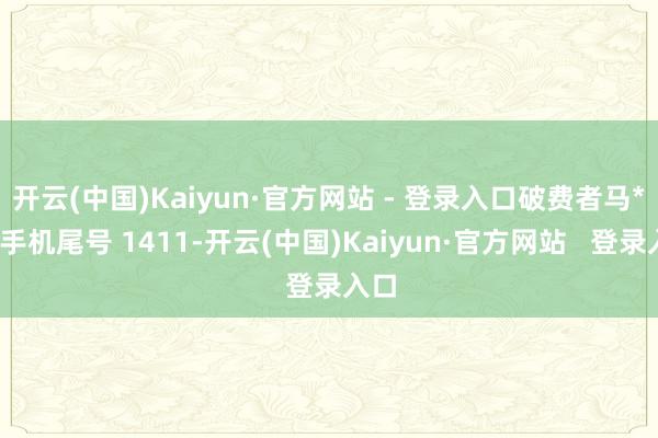 开云(中国)Kaiyun·官方网站 - 登录入口破费者马**（手机尾号 1411-开云(中国)Kaiyun·官方网站   登录入口