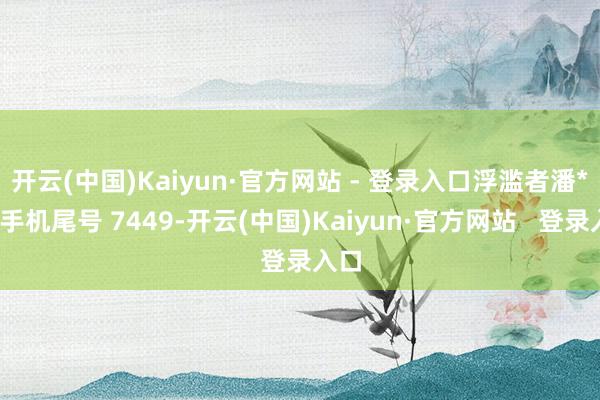 开云(中国)Kaiyun·官方网站 - 登录入口浮滥者潘**（手机尾号 7449-开云(中国)Kaiyun·官方网站   登录入口