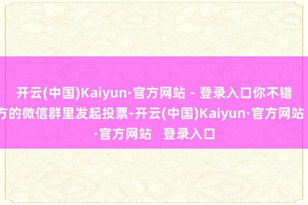 开云(中国)Kaiyun·官方网站 - 登录入口你不错领受在我方的微信群里发起投票-开云(中国)Kaiyun·官方网站   登录入口