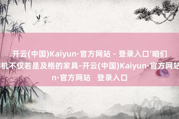 开云(中国)Kaiyun·官方网站 - 登录入口‘咱们焊合的盾构机不仅若是及格的家具-开云(中国)Kaiyun·官方网站 登录入口