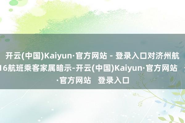 开云(中国)Kaiyun·官方网站 - 登录入口对济州航空7C2216航班乘客家属暗示-开云(中国)Kaiyun·官方网站 登录入口