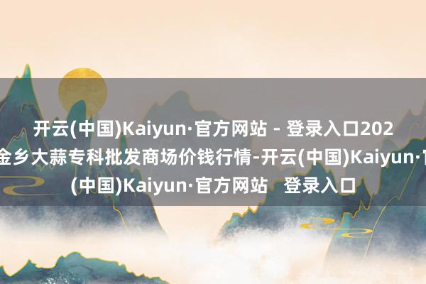 开云(中国)Kaiyun·官方网站 - 登录入口2024年12月31日山东金乡大蒜专科批发商场价钱行情-开云(中国)Kaiyun·官方网站   登录入口