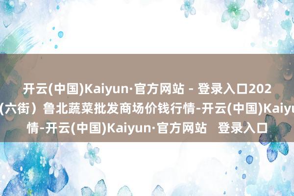 开云(中国)Kaiyun·官方网站 - 登录入口2024年12月31日山东滨州(六街)鲁北蔬菜批发商场价钱行情-开云(中国)Kaiyun·官方网站 登录入口