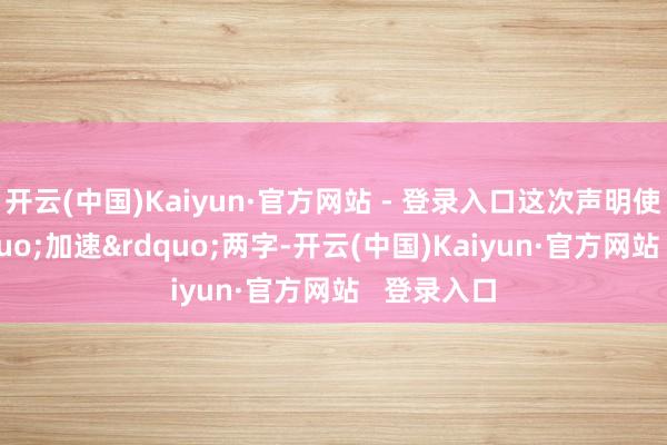 开云(中国)Kaiyun·官方网站 - 登录入口这次声明使用了“加速”两字-开云(中国)Kaiyun·官方网站 登录入口