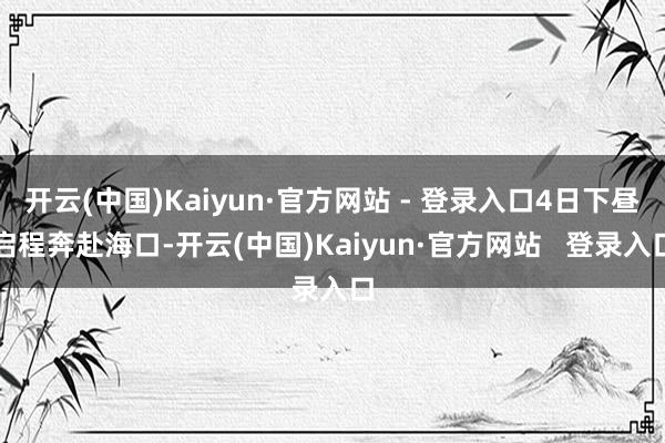 开云(中国)Kaiyun·官方网站 - 登录入口4日下昼启程奔赴海口-开云(中国)Kaiyun·官方网站   登录入口