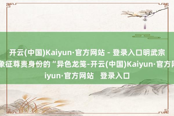 开云(中国)Kaiyun·官方网站 - 登录入口明武宗的圣旨接纳了象征尊贵身份的“异色龙笺-开云(中国)Kaiyun·官方网站 登录入口