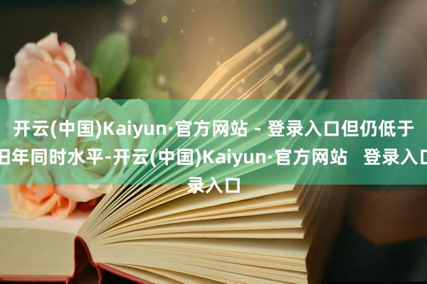 开云(中国)Kaiyun·官方网站 - 登录入口但仍低于旧年同时水平-开云(中国)Kaiyun·官方网站   登录入口