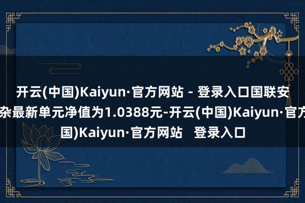 开云(中国)Kaiyun·官方网站 - 登录入口国联安精真金不怕火搀杂最新单元净值为1.0388元-开云(中国)Kaiyun·官方网站 登录入口