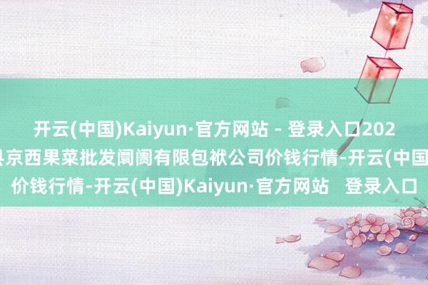 开云(中国)Kaiyun·官方网站 - 登录入口2025年1月11日河北省怀来县京西果菜批发阛阓有限包袱公司价钱行情-开云(中国)Kaiyun·官方网站 登录入口