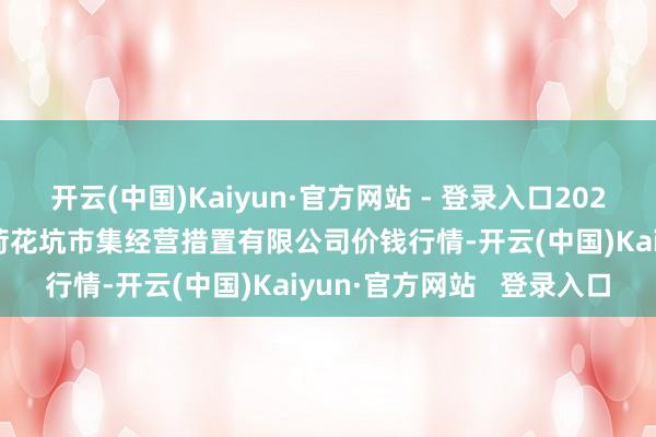 开云(中国)Kaiyun·官方网站 - 登录入口2025年1月11日河北唐山市荷花坑市集经营措置有限公司价钱行情-开云(中国)Kaiyun·官方网站   登录入口