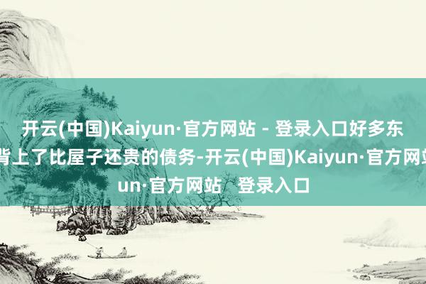 开云(中国)Kaiyun·官方网站 - 登录入口好多东说念主以至背上了比屋子还贵的债务-开云(中国)Kaiyun·官方网站 登录入口