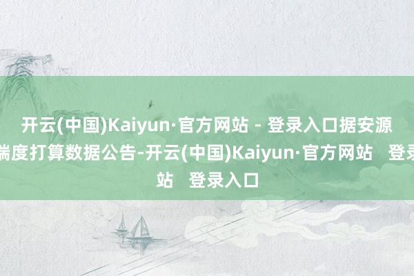 开云(中国)Kaiyun·官方网站 - 登录入口据安源煤业揣度打算数据公告-开云(中国)Kaiyun·官方网站 登录入口