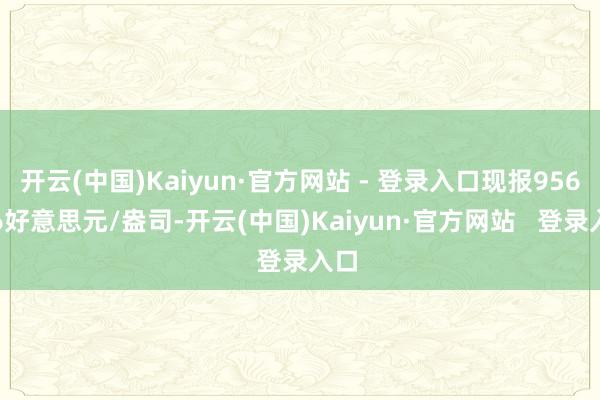 开云(中国)Kaiyun·官方网站 - 登录入口现报956.36好意思元/盎司-开云(中国)Kaiyun·官方网站   登录入口