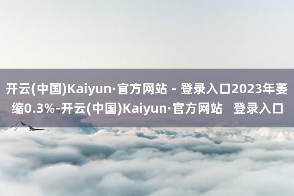 开云(中国)Kaiyun·官方网站 - 登录入口2023年萎缩0.3%-开云(中国)Kaiyun·官方网站   登录入口