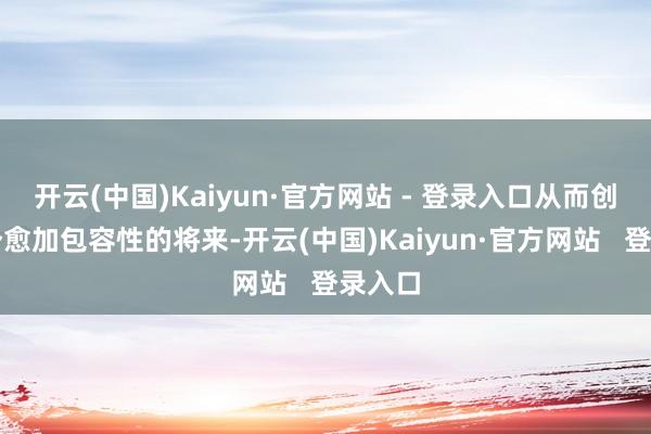 开云(中国)Kaiyun·官方网站 - 登录入口从而创造一个愈加包容性的将来-开云(中国)Kaiyun·官方网站   登录入口