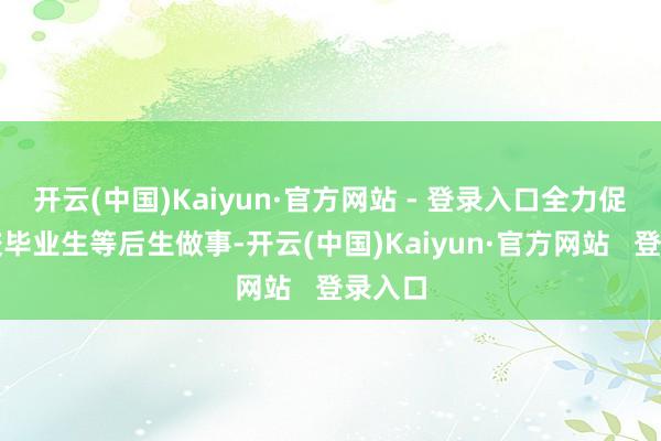 开云(中国)Kaiyun·官方网站 - 登录入口全力促进高校毕业生等后生做事-开云(中国)Kaiyun·官方网站   登录入口