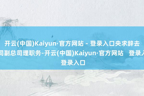 开云(中国)Kaiyun·官方网站 - 登录入口央求辞去公司副总司理职务-开云(中国)Kaiyun·官方网站 登录入口