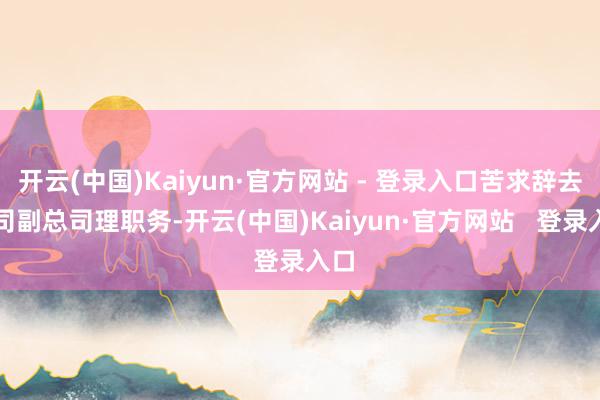 开云(中国)Kaiyun·官方网站 - 登录入口苦求辞去公司副总司理职务-开云(中国)Kaiyun·官方网站   登录入口