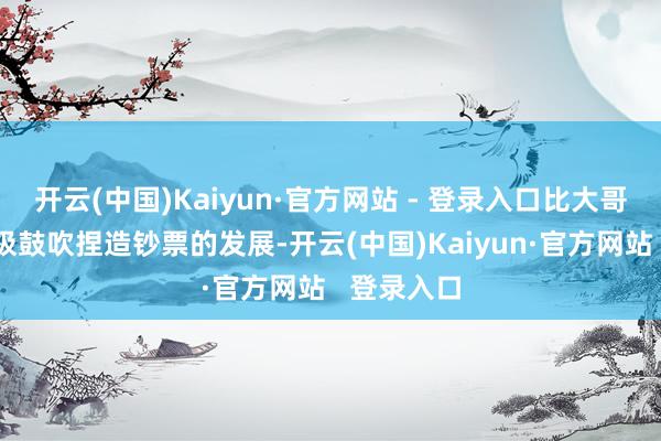 开云(中国)Kaiyun·官方网站 - 登录入口比大哥虎证券积极鼓吹捏造钞票的发展-开云(中国)Kaiyun·官方网站   登录入口