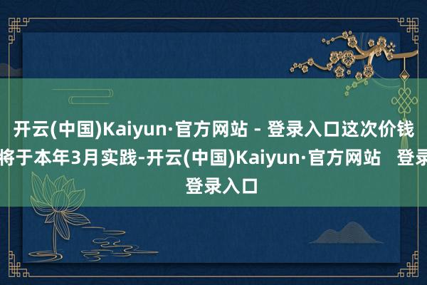 开云(中国)Kaiyun·官方网站 - 登录入口这次价钱退换将于本年3月实践-开云(中国)Kaiyun·官方网站   登录入口