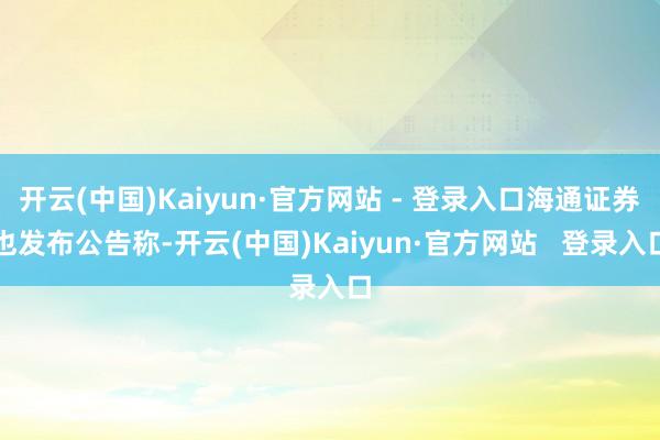 开云(中国)Kaiyun·官方网站 - 登录入口海通证券也发布公告称-开云(中国)Kaiyun·官方网站   登录入口