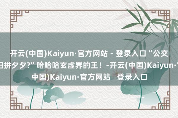 开云(中国)Kaiyun·官方网站 - 登录入口“公交车司机锁车让乘客扫拼夕夕?”哈哈哈玄虚界的王!-开云(中国)Kaiyun·官方网站 登录入口