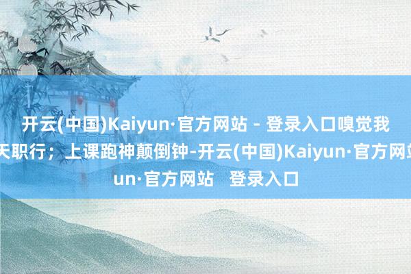 开云(中国)Kaiyun·官方网站 - 登录入口嗅觉我方是技巧处天职行；上课跑神颠倒钟-开云(中国)Kaiyun·官方网站   登录入口