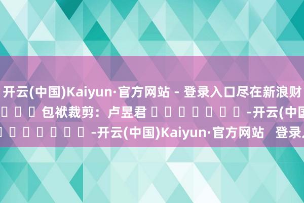 开云(中国)Kaiyun·官方网站 - 登录入口尽在新浪财经APP            						包袱裁剪：卢昱君 							-开云(中国)Kaiyun·官方网站   登录入口