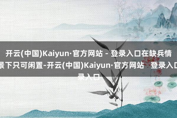 开云(中国)Kaiyun·官方网站 - 登录入口在缺兵情景下只可闲置-开云(中国)Kaiyun·官方网站   登录入口