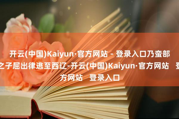 开云(中国)Kaiyun·官方网站 - 登录入口乃蛮部太阳汗之子屈出律逃至西辽-开云(中国)Kaiyun·官方网站   登录入口