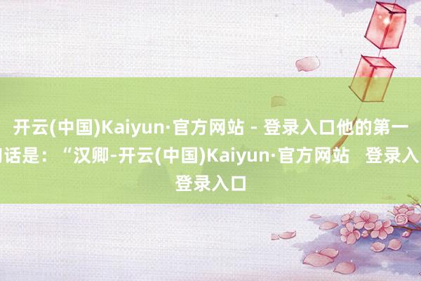 开云(中国)Kaiyun·官方网站 - 登录入口他的第一句话是：“汉卿-开云(中国)Kaiyun·官方网站   登录入口