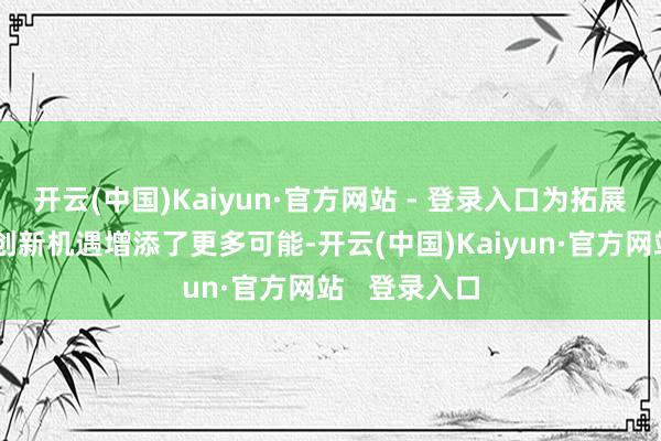 开云(中国)Kaiyun·官方网站 - 登录入口为拓展新空间、始创新机遇增添了更多可能-开云(中国)Kaiyun·官方网站   登录入口