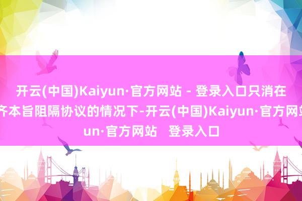 开云(中国)Kaiyun·官方网站 - 登录入口只消在职工和公司齐本旨阻隔协议的情况下-开云(中国)Kaiyun·官方网站   登录入口