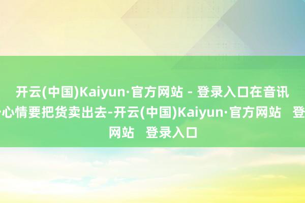 开云(中国)Kaiyun·官方网站 - 登录入口在音讯间里一心情要把货卖出去-开云(中国)Kaiyun·官方网站   登录入口