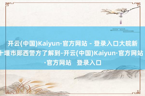 开云(中国)Kaiyun·官方网站 - 登录入口大皖新闻记者从十堰市郧西警方了解到-开云(中国)Kaiyun·官方网站   登录入口