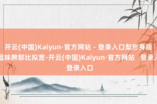 开云(中国)Kaiyun·官方网站 - 登录入口梨形身段的姐妹胯部比拟宽-开云(中国)Kaiyun·官方网站   登录入口