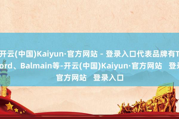 开云(中国)Kaiyun·官方网站 - 登录入口代表品牌有Tom Ford、Balmain等-开云(中国)Kaiyun·官方网站   登录入口