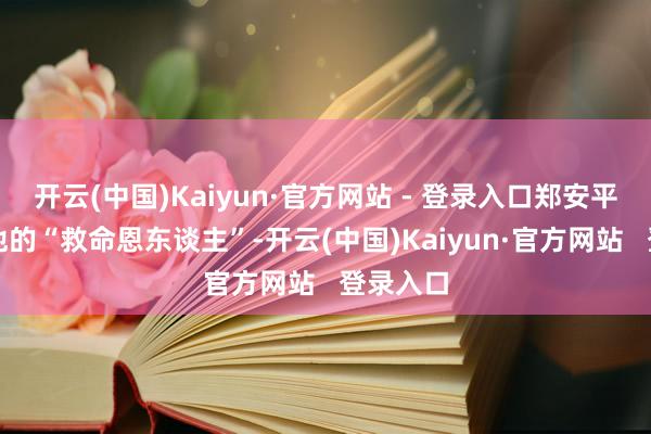 开云(中国)Kaiyun·官方网站 - 登录入口郑安平既然是他的“救命恩东谈主”-开云(中国)Kaiyun·官方网站   登录入口