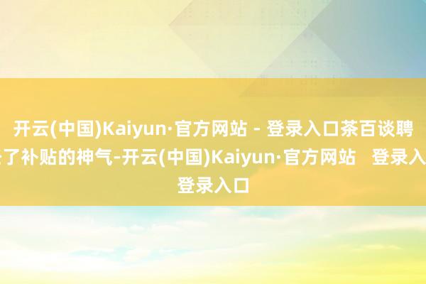 开云(中国)Kaiyun·官方网站 - 登录入口茶百谈聘任了补贴的神气-开云(中国)Kaiyun·官方网站   登录入口