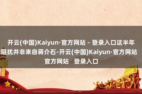开云(中国)Kaiyun·官方网站 - 登录入口这半年里最大的阻扰并非来自蒋介石-开云(中国)Kaiyun·官方网站   登录入口