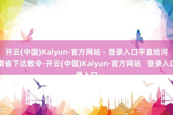 开云(中国)Kaiyun·官方网站 - 登录入口平直给河南省下达敕令-开云(中国)Kaiyun·官方网站   登录入口
